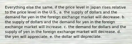 Everything else the same, if the price level in Japan rises relative to the price level in the U.S., a. the supply of dollars and the demand for yen in the foreign exchange market will decrease. b. the supply of dollars and the demand for yen in the foreign exchange market will increase. c. the demand for dollars and the supply of yen in the foreign exchange market will decrease. d. the yen will appreciate. e. the dollar will depreciate.