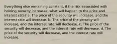 Everything else remaining constant, if the risk associated with holding security increases, what will happen to the price and interest rate? a. The price of the security will increase, and the interest rate will increase. b. The price of the security will increase, and the interest rate will decrease. c. The price of the security will decrease, and the interest rate will decrease. d. The price of the security will decrease, and the interest rate will increase.