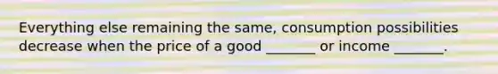 Everything else remaining the​ same, consumption possibilities decrease when the price of a good​ _______ or income​ _______.