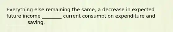 Everything else remaining the same, a decrease in expected future income ________ current consumption expenditure and ________ saving.