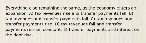 Everything else remaining the same, as the economy enters an expansion, A) tax revenues rise and transfer payments fall. B) tax revenues and transfer payments fall. C) tax revenues and transfer payments rise. D) tax revenues fall and transfer payments remain constant. E) transfer payments and interest on the debt rise.