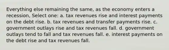 Everything else remaining the same, as the economy enters a recession, Select one: a. tax revenues rise and interest payments on the debt rise. b. tax revenues and transfer payments rise. c. government outlays rise and tax revenues fall. d. government outlays tend to fall and tax revenues fall. e. interest payments on the debt rise and tax revenues fall.