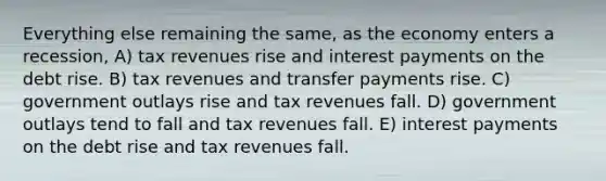 Everything else remaining the same, as the economy enters a recession, A) tax revenues rise and interest payments on the debt rise. B) tax revenues and transfer payments rise. C) government outlays rise and tax revenues fall. D) government outlays tend to fall and tax revenues fall. E) interest payments on the debt rise and tax revenues fall.