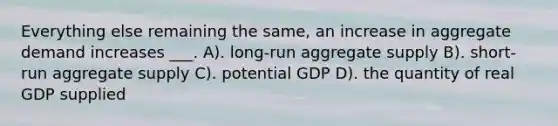 Everything else remaining the same, an increase in aggregate demand increases ___. A). long-run aggregate supply B). short-run aggregate supply C). potential GDP D). the quantity of real GDP supplied