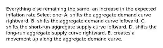 Everything else remaining the same, an increase in the expected inflation rate Select one: A. shifts the aggregate demand curve rightward. B. shifts the aggregate demand curve leftward. C. shifts the short-run aggregate supply curve leftward. D. shifts the long-run aggregate supply curve rightward. E. creates a movement up along the aggregate demand curve.