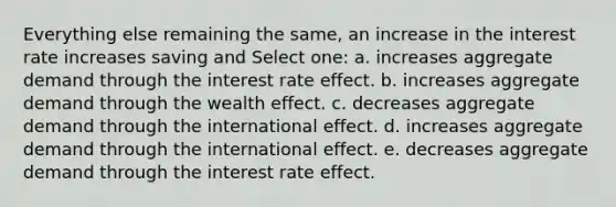 Everything else remaining the same, an increase in the interest rate increases saving and Select one: a. increases aggregate demand through the interest rate effect. b. increases aggregate demand through the wealth effect. c. decreases aggregate demand through the international effect. d. increases aggregate demand through the international effect. e. decreases aggregate demand through the interest rate effect.