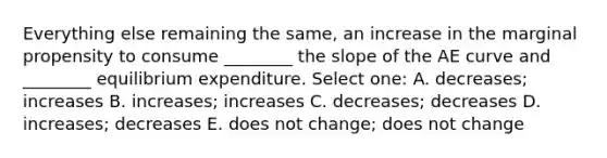 Everything else remaining the same, an increase in the marginal propensity to consume ________ the slope of the AE curve and ________ equilibrium expenditure. Select one: A. decreases; increases B. increases; increases C. decreases; decreases D. increases; decreases E. does not change; does not change