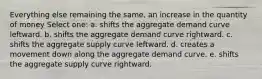 Everything else remaining the same, an increase in the quantity of money Select one: a. shifts the aggregate demand curve leftward. b. shifts the aggregate demand curve rightward. c. shifts the aggregate supply curve leftward. d. creates a movement down along the aggregate demand curve. e. shifts the aggregate supply curve rightward.