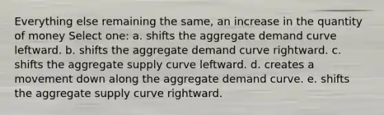 Everything else remaining the same, an increase in the quantity of money Select one: a. shifts the aggregate demand curve leftward. b. shifts the aggregate demand curve rightward. c. shifts the aggregate supply curve leftward. d. creates a movement down along the aggregate demand curve. e. shifts the aggregate supply curve rightward.