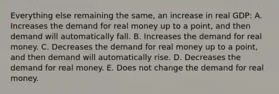 Everything else remaining the same, an increase in real GDP: A. Increases the demand for real money up to a point, and then demand will automatically fall. B. Increases the demand for real money. C. Decreases the demand for real money up to a point, and then demand will automatically rise. D. Decreases the demand for real money. E. Does not change the demand for real money.