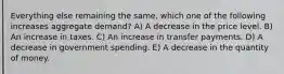 Everything else remaining the same, which one of the following increases aggregate demand? A) A decrease in the price level. B) An increase in taxes. C) An increase in transfer payments. D) A decrease in government spending. E) A decrease in the quantity of money.