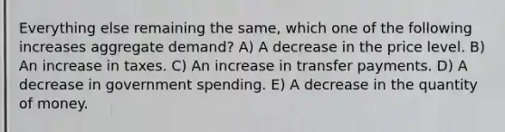 Everything else remaining the same, which one of the following increases aggregate demand? A) A decrease in the price level. B) An increase in taxes. C) An increase in transfer payments. D) A decrease in government spending. E) A decrease in the quantity of money.