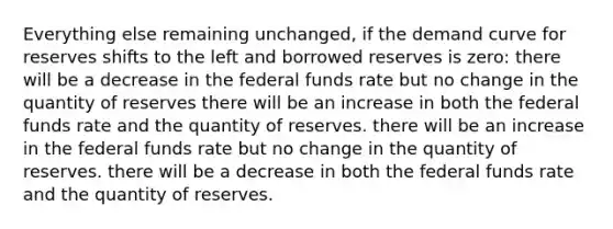 Everything else remaining unchanged, if the demand curve for reserves shifts to the left and borrowed reserves is zero: there will be a decrease in the federal funds rate but no change in the quantity of reserves there will be an increase in both the federal funds rate and the quantity of reserves. there will be an increase in the federal funds rate but no change in the quantity of reserves. there will be a decrease in both the federal funds rate and the quantity of reserves.