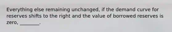 Everything else remaining unchanged, if the demand curve for reserves shifts to the right and the value of borrowed reserves is zero, ________.