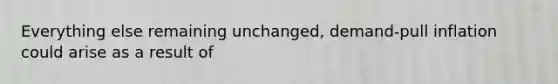 Everything else remaining unchanged, demand-pull inflation could arise as a result of