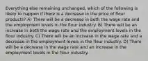 Everything else remaining unchanged, which of the following is likely to happen if there is a decrease in the price of flour products? A) There will be a decrease in both the wage rate and the employment levels in the flour industry. B) There will be an increase in both the wage rate and the employment levels in the flour industry. C) There will be an increase in the wage rate and a decrease in the employment levels in the flour industry. D) There will be a decrease in the wage rate and an increase in the employment levels in the flour industry.