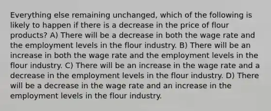 Everything else remaining unchanged, which of the following is likely to happen if there is a decrease in the price of flour products? A) There will be a decrease in both the wage rate and the employment levels in the flour industry. B) There will be an increase in both the wage rate and the employment levels in the flour industry. C) There will be an increase in the wage rate and a decrease in the employment levels in the flour industry. D) There will be a decrease in the wage rate and an increase in the employment levels in the flour industry.