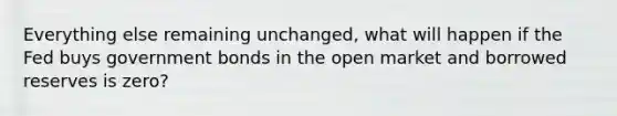 Everything else remaining unchanged, what will happen if the Fed buys government bonds in the open market and borrowed reserves is zero?