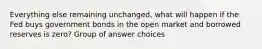 Everything else remaining unchanged, what will happen if the Fed buys government bonds in the open market and borrowed reserves is zero? Group of answer choices