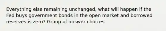 Everything else remaining unchanged, what will happen if the Fed buys government bonds in the open market and borrowed reserves is zero? Group of answer choices