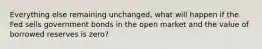 Everything else remaining unchanged, what will happen if the Fed sells government bonds in the open market and the value of borrowed reserves is zero?