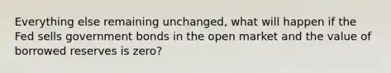 Everything else remaining unchanged, what will happen if the Fed sells government bonds in the open market and the value of borrowed reserves is zero?