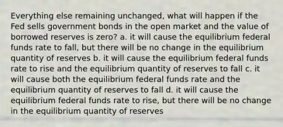 Everything else remaining unchanged, what will happen if the Fed sells government bonds in the open market and the value of borrowed reserves is zero? a. it will cause the equilibrium federal funds rate to fall, but there will be no change in the equilibrium quantity of reserves b. it will cause the equilibrium federal funds rate to rise and the equilibrium quantity of reserves to fall c. it will cause both the equilibrium federal funds rate and the equilibrium quantity of reserves to fall d. it will cause the equilibrium federal funds rate to rise, but there will be no change in the equilibrium quantity of reserves