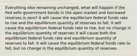 Everything else remaining unchanged, what will happen if the Fed sells government bonds in the open market and borrowed reserves is zero? It will cause the equilibrium federal funds rate to rise and the equilibrium quantity of reserves to fall. It will cause the equilibrium federal funds rate to rise, but no change in the equilibrium quantity of reserves It will cause both the equilibrium federal funds rate and equilibrium quantity of reserves to fall. It will cause the equilibrium federal funds rate to fall, but no change in the equilibrium quantity of reserves.