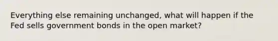 Everything else remaining unchanged, what will happen if the Fed sells government bonds in the open market?