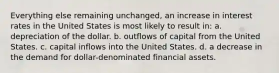 Everything else remaining unchanged, an increase in interest rates in the United States is most likely to result in: a. depreciation of the dollar. b. outflows of capital from the United States. c. capital inflows into the United States. d. a decrease in the demand for dollar-denominated financial assets.