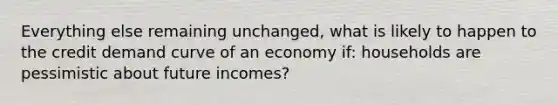 Everything else remaining unchanged, what is likely to happen to the credit demand curve of an economy if: households are pessimistic about future incomes?