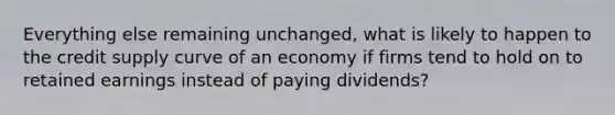 Everything else remaining unchanged, what is likely to happen to the credit supply curve of an economy if firms tend to hold on to retained earnings instead of paying dividends?