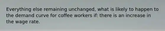 Everything else remaining unchanged, what is likely to happen to the demand curve for coffee workers if: there is an increase in the wage rate.