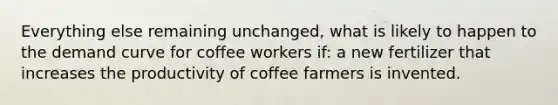 Everything else remaining unchanged, what is likely to happen to the demand curve for coffee workers if: a new fertilizer that increases the productivity of coffee farmers is invented.