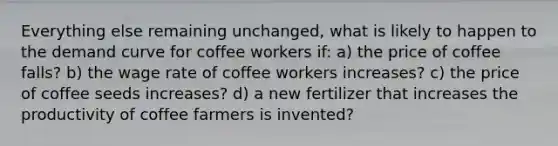 Everything else remaining unchanged, what is likely to happen to the demand curve for coffee workers if: a) the price of coffee falls? b) the wage rate of coffee workers increases? c) the price of coffee seeds increases? d) a new fertilizer that increases the productivity of coffee farmers is invented?