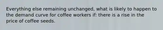 Everything else remaining unchanged, what is likely to happen to the demand curve for coffee workers if: there is a rise in the price of coffee seeds.