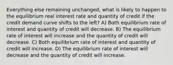 Everything else remaining unchanged, what is likely to happen to the equilibrium real interest rate and quantity of credit if the credit demand curve shifts to the left? A) Both equilibrium rate of interest and quantity of credit will decrease. B) The equilibrium rate of interest will increase and the quantity of credit will decrease. C) Both equilibrium rate of interest and quantity of credit will increase. D) The equilibrium rate of interest will decrease and the quantity of credit will increase.