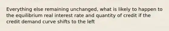 Everything else remaining unchanged, what is likely to happen to the equilibrium real interest rate and quantity of credit if the credit demand curve shifts to the left