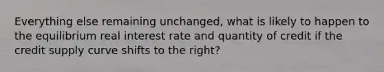 Everything else remaining unchanged, what is likely to happen to the equilibrium real interest rate and quantity of credit if the credit supply curve shifts to the right?