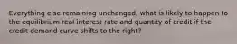 Everything else remaining unchanged, what is likely to happen to the equilibrium real interest rate and quantity of credit if the credit demand curve shifts to the right?