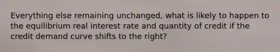 Everything else remaining unchanged, what is likely to happen to the equilibrium real interest rate and quantity of credit if the credit demand curve shifts to the right?