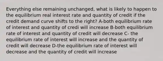 Everything else remaining unchanged, what is likely to happen to the equilibrium real interest rate and quantity of credit if the credit demand curve shifts to the right? A-both equilibrium rate of interest and quantity of credi will increase B-both equilibrium rate of interest and quantity of credit will decrease C- the equilibrium rate of interest will increase and the quantity of credit will decrease D-the equilibrium rate of interest will decrease and the quantity of credit will increase