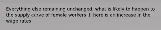 Everything else remaining unchanged, what is likely to happen to the supply curve of female workers if: here is an increase in the wage rates.