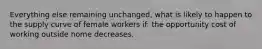 Everything else remaining unchanged, what is likely to happen to the supply curve of female workers if: the opportunity cost of working outside home decreases.