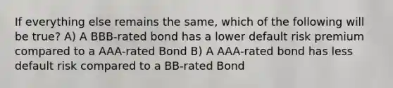 If everything else remains the same, which of the following will be true? A) A BBB-rated bond has a lower default risk premium compared to a AAA-rated Bond B) A AAA-rated bond has less default risk compared to a BB-rated Bond