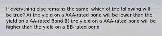 If everything else remains the same, which of the following will be true? A) the yield on a AAA-rated bond will be lower than the yield on a AA-rated Bond B) the yield on a AAA-rated bond will be higher than the yield on a BB-rated bond