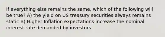 If everything else remains the same, which of the following will be true? A) the yield on US treasury securities always remains static B) Higher Inflation expectations increase the nominal interest rate demanded by investors