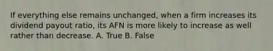 If everything else remains unchanged, when a firm increases its dividend payout ratio, its AFN is more likely to increase as well rather than decrease. A. True B. False