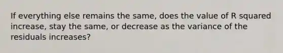 If everything else remains the same, does the value of R squared increase, stay the same, or decrease as the variance of the residuals increases?