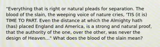 "Everything that is right or natural pleads for separation. The blood of the slain, the weeping voice of nature cries, 'TIS (it is) TIME TO PART. Even the distance at which the Almighty hath (has) placed England and America, is a strong and natural proof, that the authority of the one, over the other, was never the design of Heaven..." What does the blood of the slain mean?